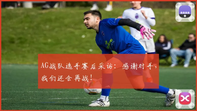 AG战队选手赛后采访：感谢对手，我们还会再战！