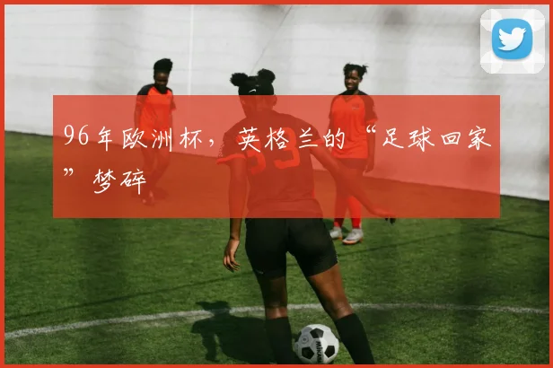 96年欧洲杯，英格兰的“足球回家”梦碎