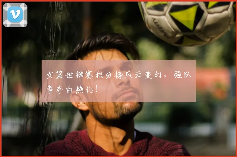 女篮世锦赛积分榜风云变幻,强队争夺白热化!
