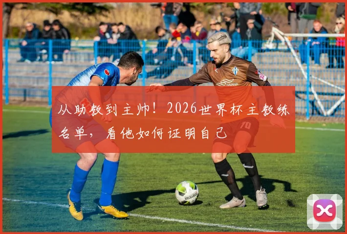 从助教到主帅！2026世界杯主教练名单，看他如何证明自己