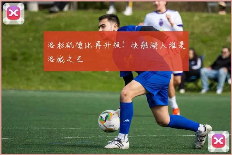 洛杉矶德比再升级！快船湖人谁是洛城之王