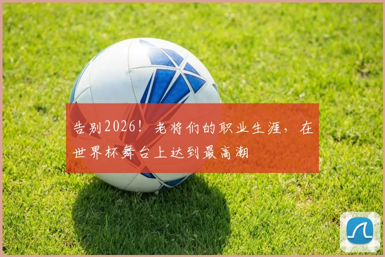 告别2026！老将们的职业生涯，在世界杯舞台上达到最高潮